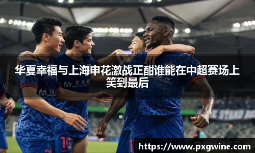 华夏幸福与上海申花激战正酣谁能在中超赛场上笑到最后